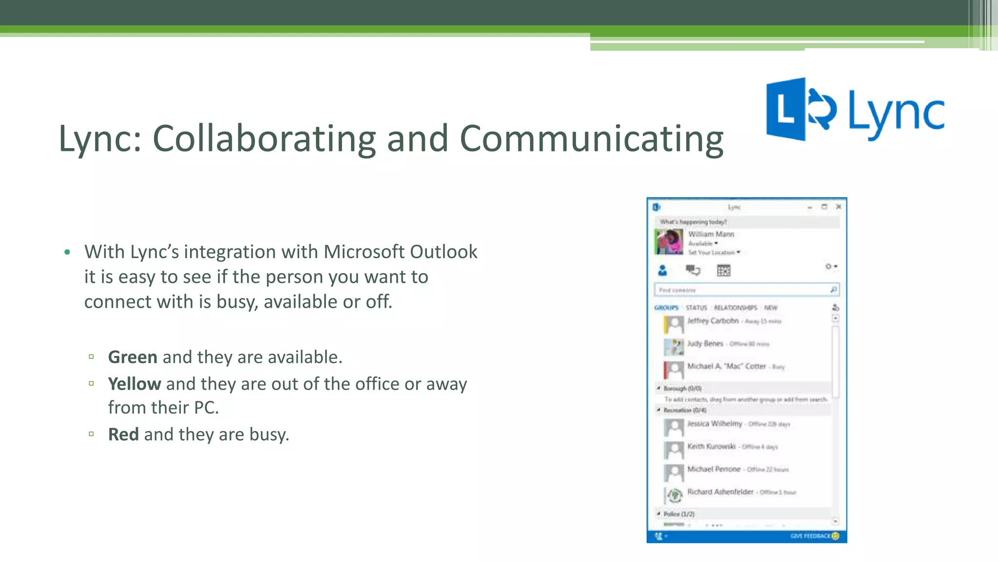 • With Lync’s integration with Microsoft Outlook
it is easy to see if the person you want to
connect with is busy, available or off.
▫ Green and they are available.
▫ Yellow and they are out of the office or away
from their PC.
▫ Red and they are busy.
Lync: Collaborating and Communicating
 