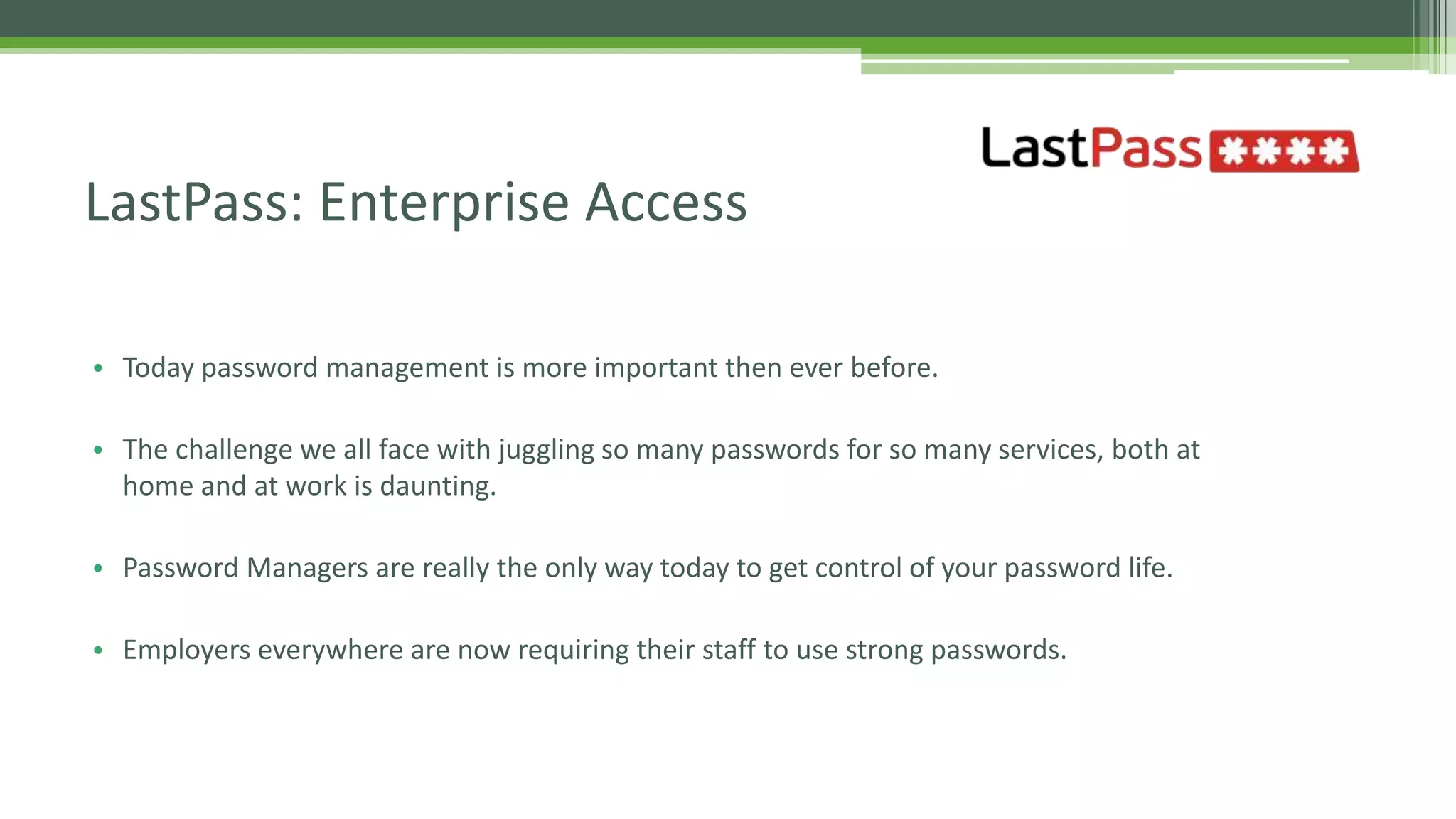 • Today password management is more important then ever before.
• The challenge we all face with juggling so many passwords for so many services, both at
home and at work is daunting.
• Password Managers are really the only way today to get control of your password life.
• Employers everywhere are now requiring their staff to use strong passwords.
LastPass: Enterprise Access
 