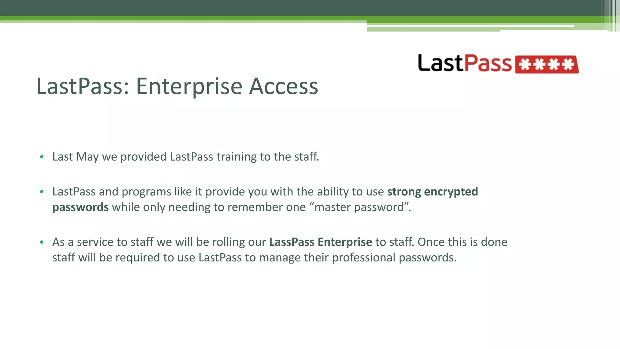 • Last May we provided LastPass training to the staff.
• LastPass and programs like it provide you with the ability to use strong encrypted
passwords while only needing to remember one “master password”.
• As a service to staff we will be rolling our LassPass Enterprise to staff. Once this is done
staff will be required to use LastPass to manage their professional passwords.
LastPass: Enterprise Access
 
