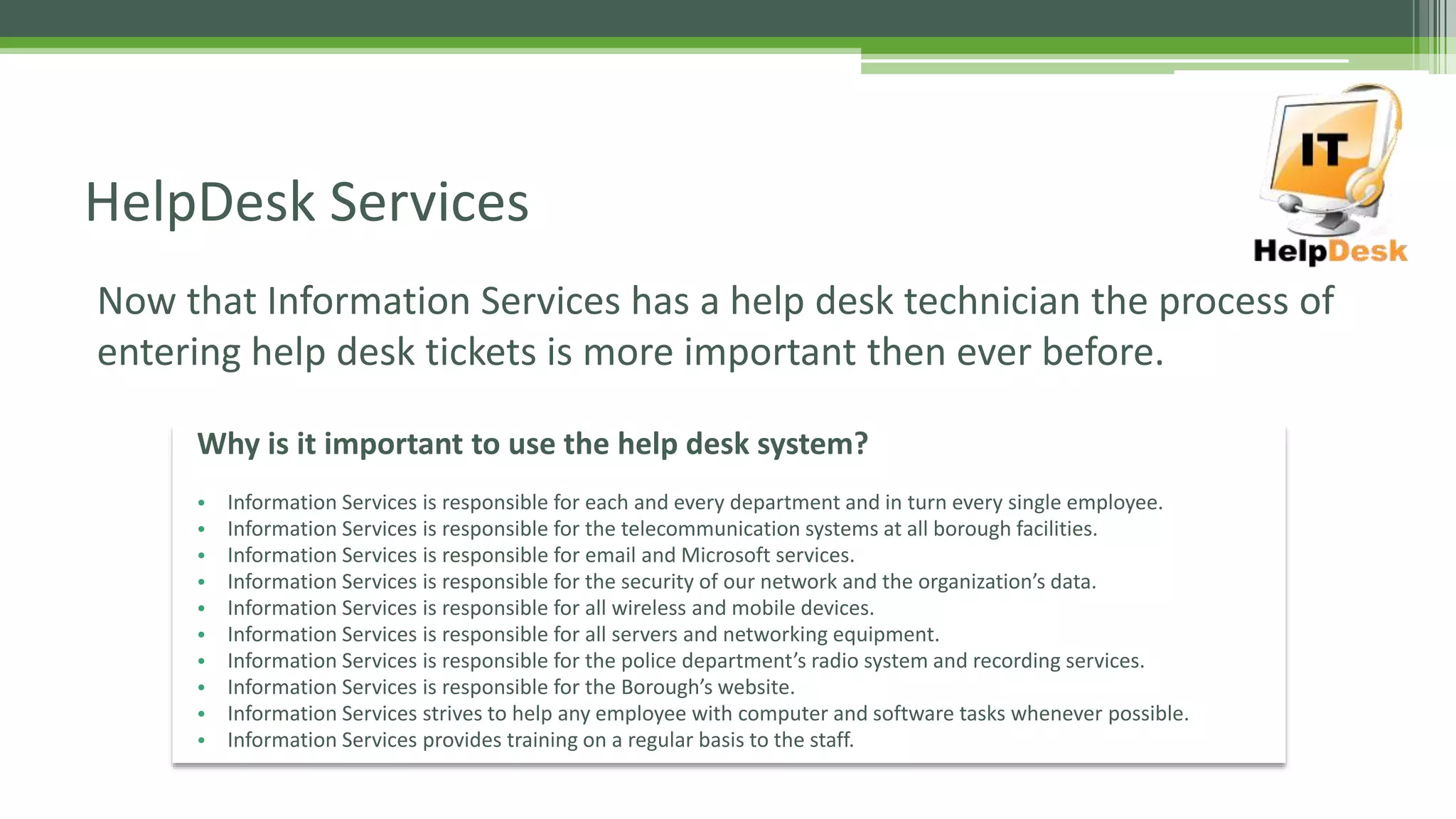 Now that Information Services has a help desk technician the process of
entering help desk tickets is more important then ever before.
HelpDesk Services
Why is it important to use the help desk system?
• Information Services is responsible for each and every department and in turn every single employee.
• Information Services is responsible for the telecommunication systems at all borough facilities.
• Information Services is responsible for email and Microsoft services.
• Information Services is responsible for the security of our network and the organization’s data.
• Information Services is responsible for all wireless and mobile devices.
• Information Services is responsible for all servers and networking equipment.
• Information Services is responsible for the police department’s radio system and recording services.
• Information Services is responsible for the Borough’s website.
• Information Services strives to help any employee with computer and software tasks whenever possible.
• Information Services provides training on a regular basis to the staff.
 