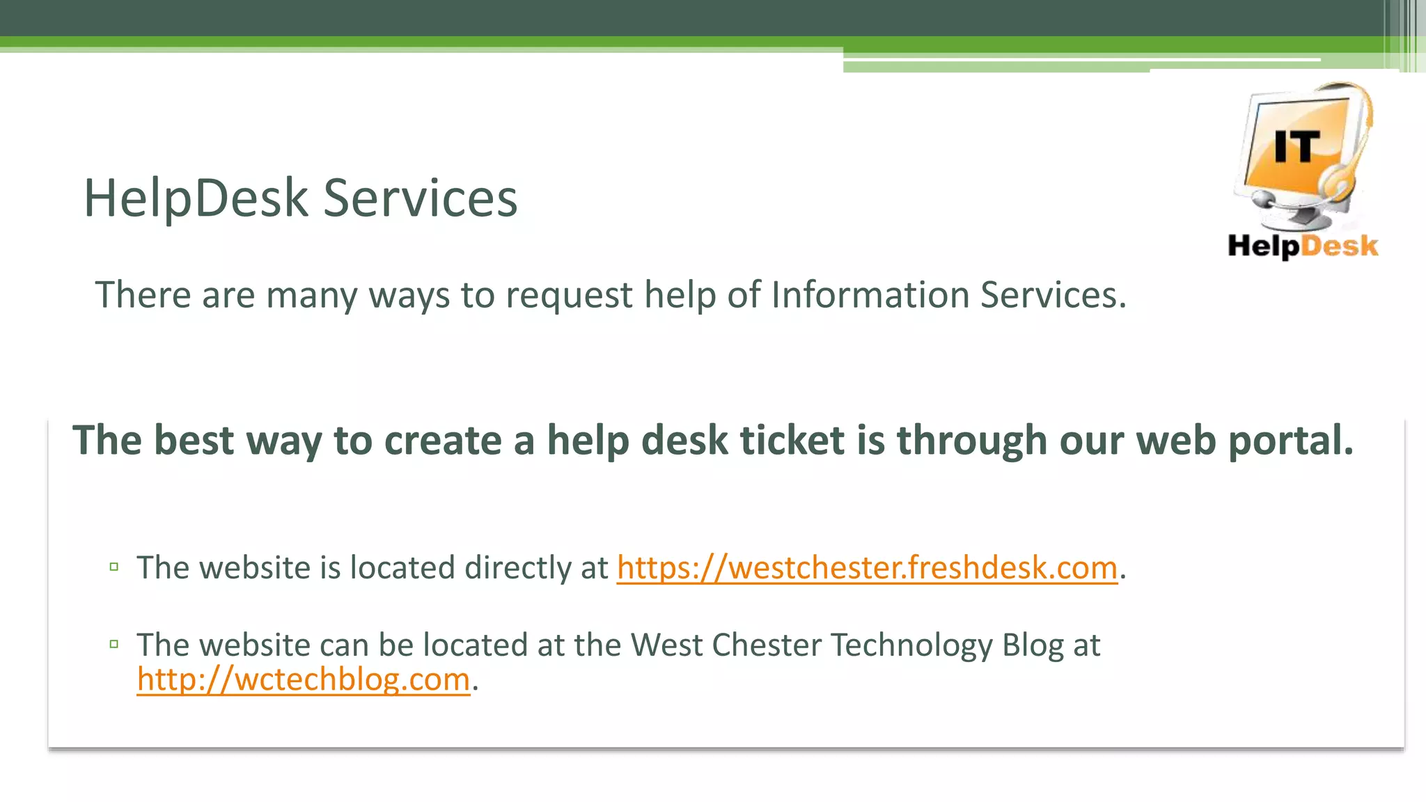 There are many ways to request help of Information Services.
HelpDesk Services
The best way to create a help desk ticket is through our web portal.
▫ The website is located directly at https://westchester.freshdesk.com.
▫ The website can be located at the West Chester Technology Blog at
http://wctechblog.com.
 