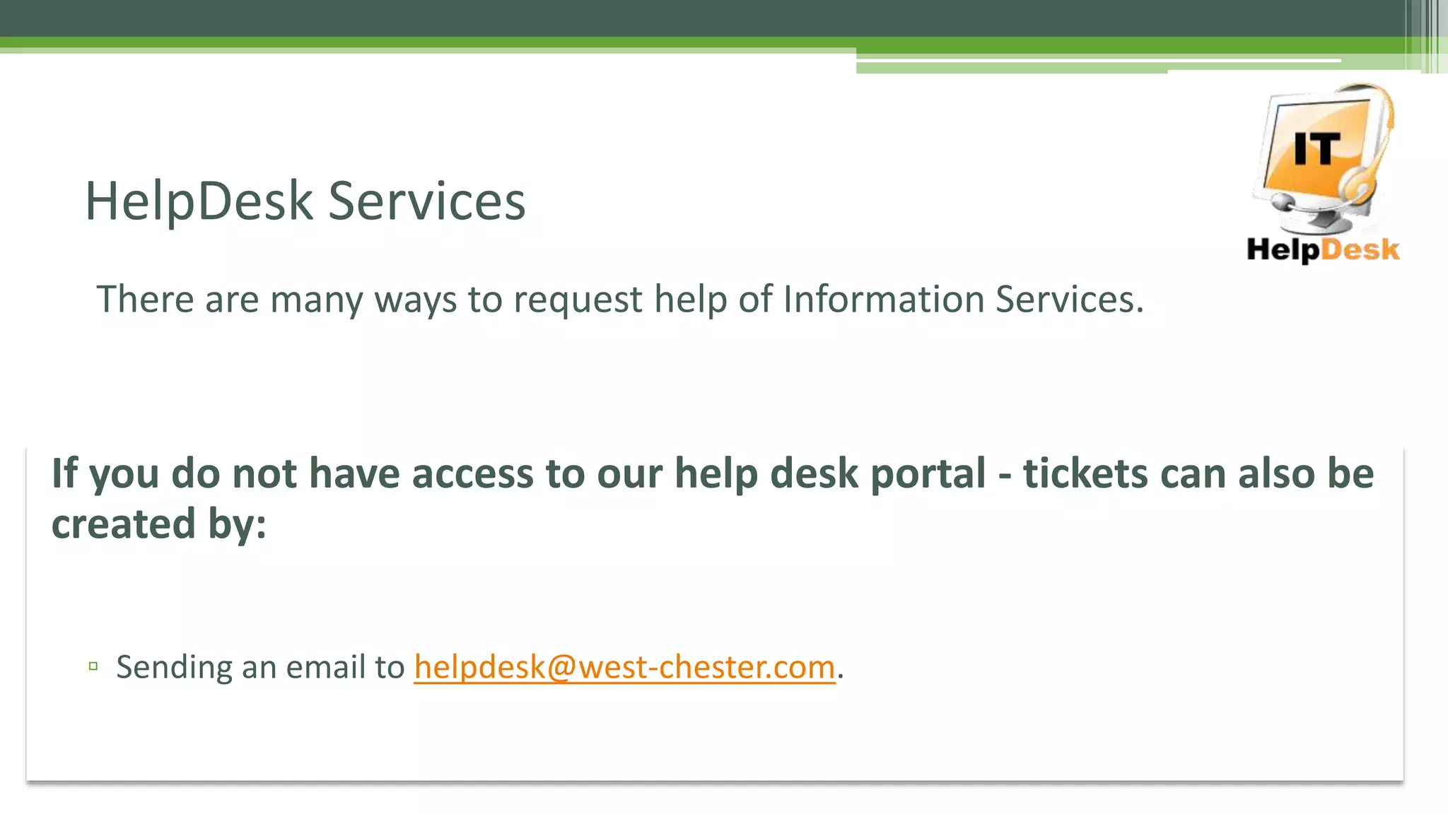 There are many ways to request help of Information Services.
HelpDesk Services
If you do not have access to our help desk portal - tickets can also be
created by:
▫ Sending an email to helpdesk@west-chester.com.
 