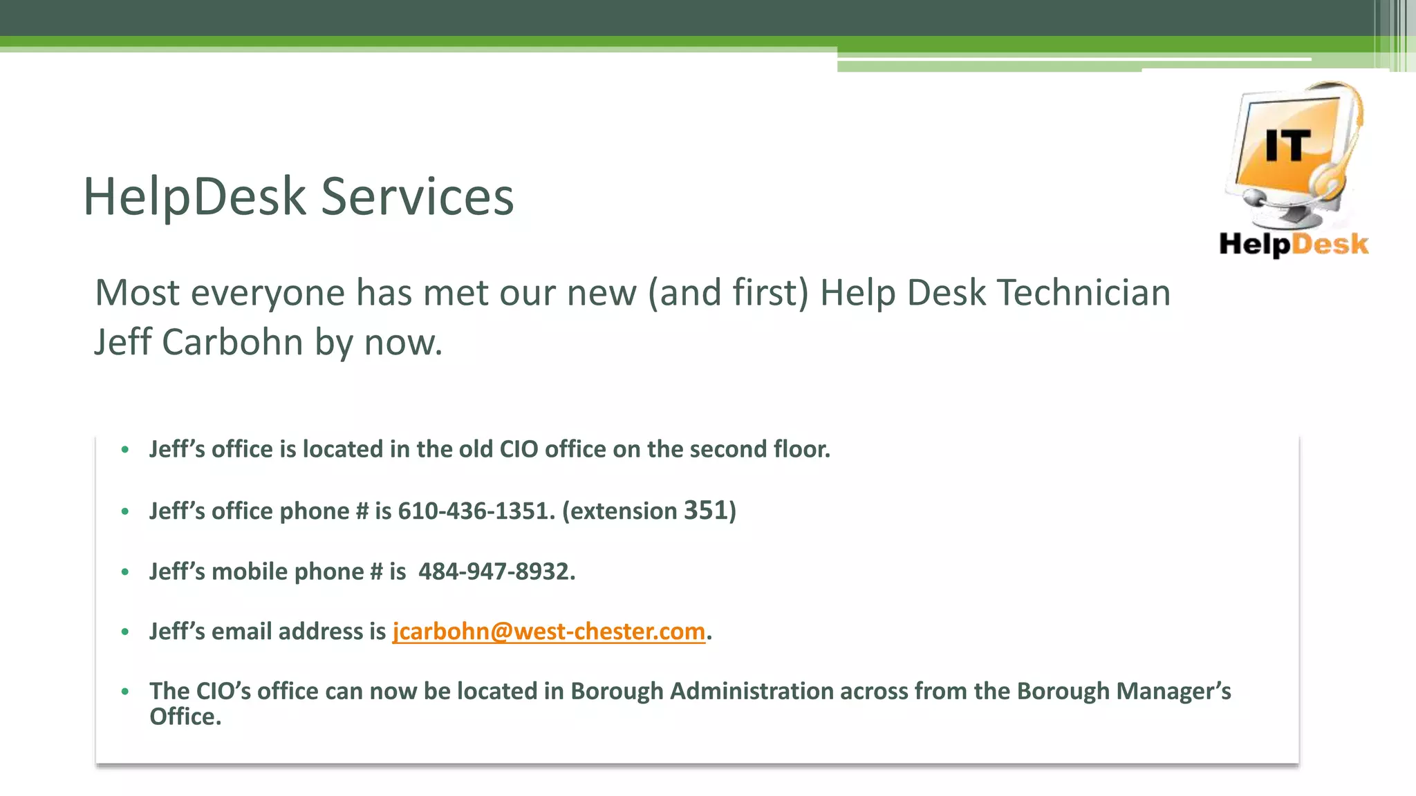 Most everyone has met our new (and first) Help Desk Technician
Jeff Carbohn by now.
HelpDesk Services
• Jeff’s office is located in the old CIO office on the second floor.
• Jeff’s office phone # is 610-436-1351. (extension 351)
• Jeff’s mobile phone # is 484-947-8932.
• Jeff’s email address is jcarbohn@west-chester.com.
• The CIO’s office can now be located in Borough Administration across from the Borough Manager’s
Office.
 