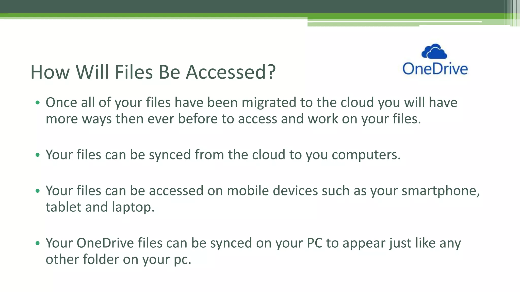 • Once all of your files have been migrated to the cloud you will have
more ways then ever before to access and work on your files.
• Your files can be synced from the cloud to you computers.
• Your files can be accessed on mobile devices such as your smartphone,
tablet and laptop.
• Your OneDrive files can be synced on your PC to appear just like any
other folder on your pc.
How Will Files Be Accessed?
 