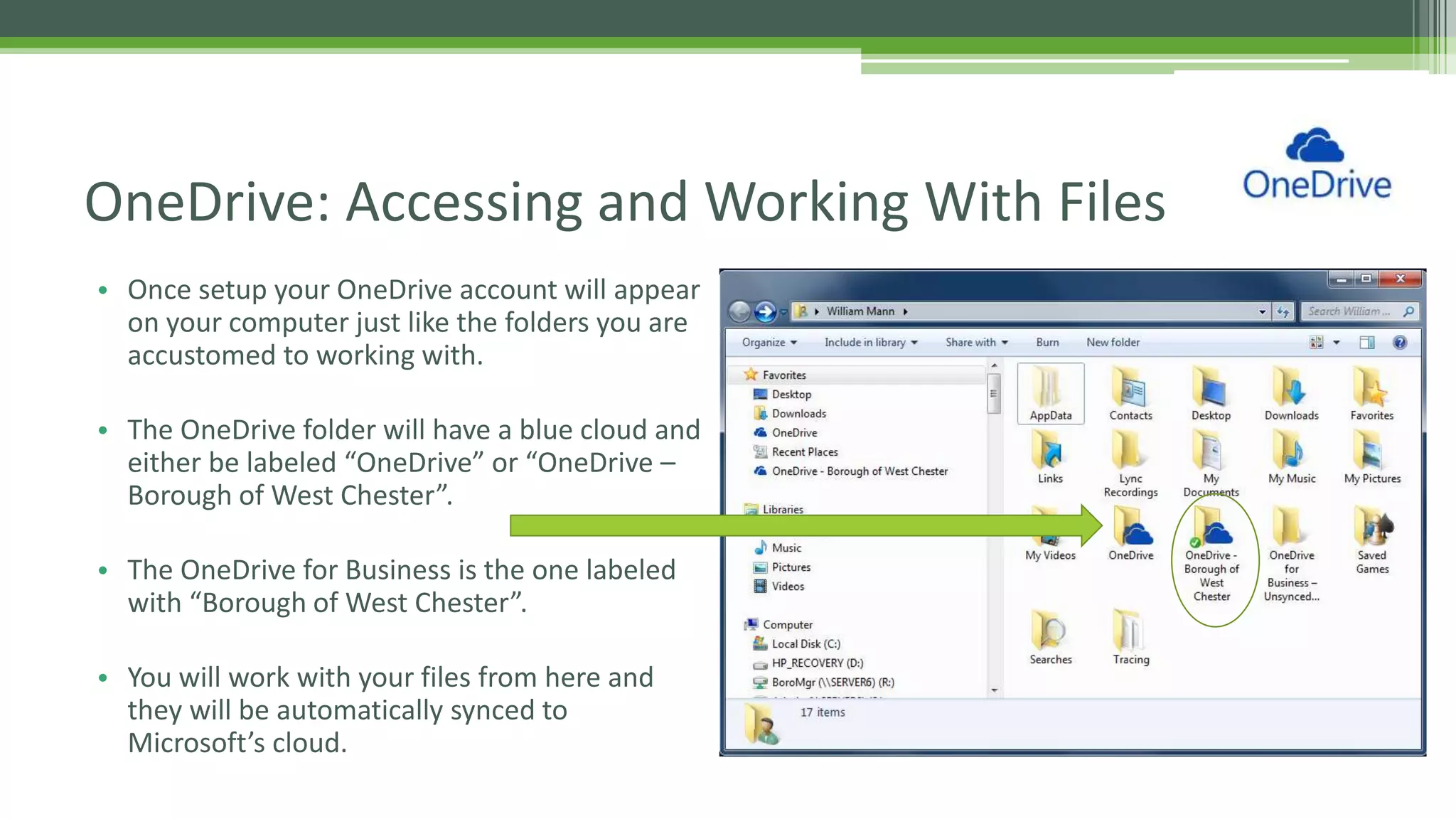 • Once setup your OneDrive account will appear
on your computer just like the folders you are
accustomed to working with.
• The OneDrive folder will have a blue cloud and
either be labeled “OneDrive” or “OneDrive –
Borough of West Chester”.
• The OneDrive for Business is the one labeled
with “Borough of West Chester”.
• You will work with your files from here and
they will be automatically synced to
Microsoft’s cloud.
OneDrive: Accessing and Working With Files
 