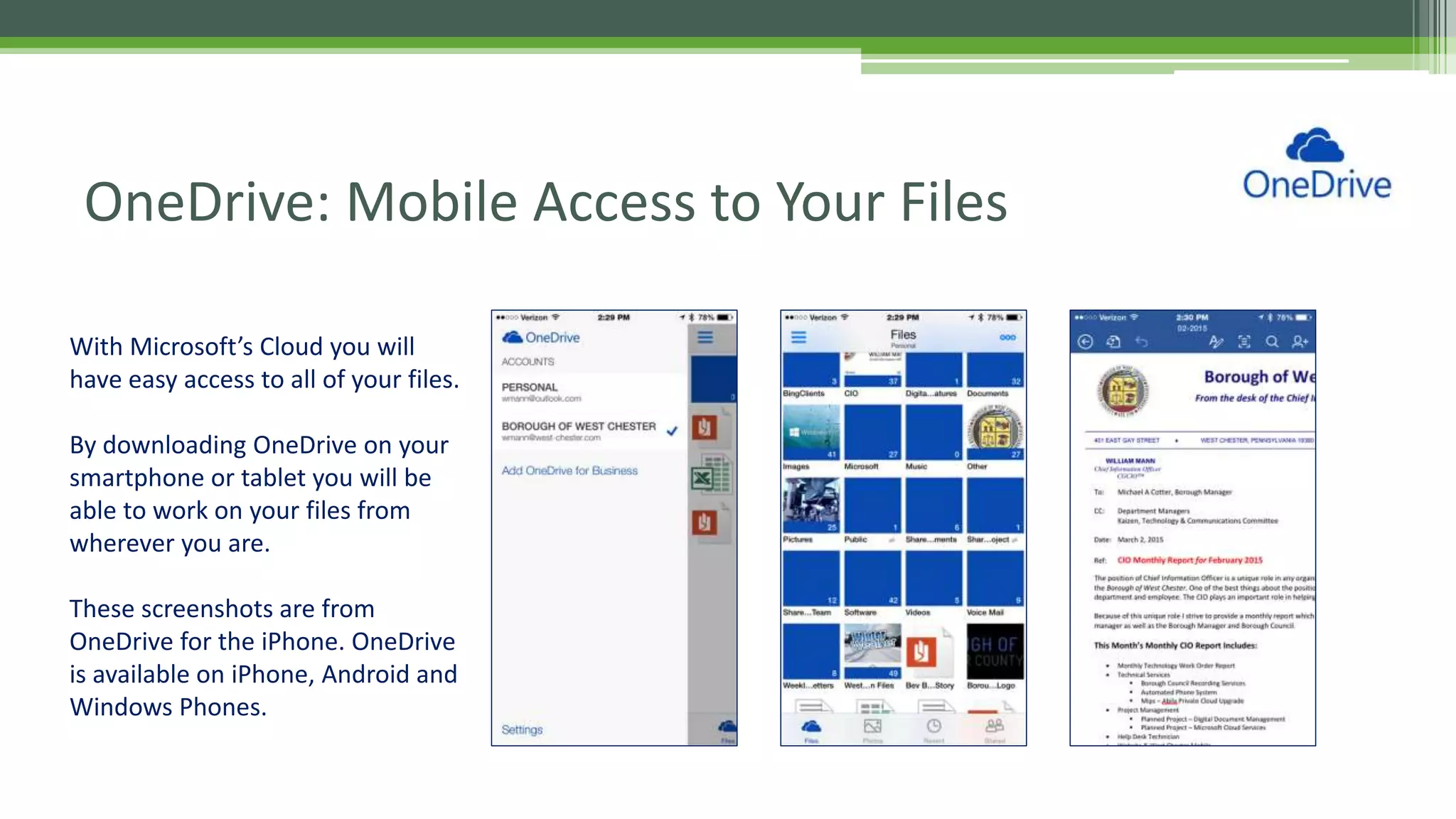 OneDrive: Mobile Access to Your Files
With Microsoft’s Cloud you will
have easy access to all of your files.
By downloading OneDrive on your
smartphone or tablet you will be
able to work on your files from
wherever you are.
These screenshots are from
OneDrive for the iPhone. OneDrive
is available on iPhone, Android and
Windows Phones.
 