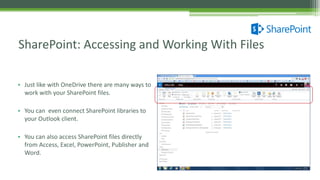 • Just like with OneDrive there are many ways to
work with your SharePoint files.
• You can even connect SharePoint libraries to
your Outlook client.
• You can also access SharePoint files directly
from Access, Excel, PowerPoint, Publisher and
Word.
SharePoint: Accessing and Working With Files
 
