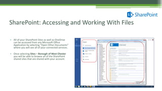 • All of your SharePoint Sites as well as OneDrive
can be accessed from any Microsoft Office
Application by selecting “Open Other Documents”
where you will see all of your connected services.
• Once selecting Sites – Borough of West Chester
you will be able to browse all of the SharePoint
shared sites that are shared with your account.
SharePoint: Accessing and Working With Files
 