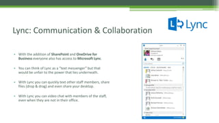 • With the addition of SharePoint and OneDrive for
Business everyone also has access to Microsoft Lync.
• You can think of Lync as a “text messenger” but that
would be unfair to the power that lies underneath.
• With Lync you can quickly text other staff members, share
files (drop & drag) and even share your desktop.
• With Lync you can video chat with members of the staff,
even when they are not in their office.
Lync: Communication & Collaboration
 