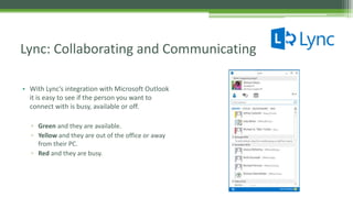 • With Lync’s integration with Microsoft Outlook
it is easy to see if the person you want to
connect with is busy, available or off.
▫ Green and they are available.
▫ Yellow and they are out of the office or away
from their PC.
▫ Red and they are busy.
Lync: Collaborating and Communicating
 