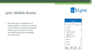• Microsoft Lync is available on all
mobile platforms. With Lync installed
on your iPhone, Android or Windows
Phone you can remain in contact
with staff through text messaging
and video chat.
Lync: Mobile Access
 
