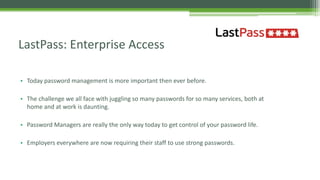 • Today password management is more important then ever before.
• The challenge we all face with juggling so many passwords for so many services, both at
home and at work is daunting.
• Password Managers are really the only way today to get control of your password life.
• Employers everywhere are now requiring their staff to use strong passwords.
LastPass: Enterprise Access
 