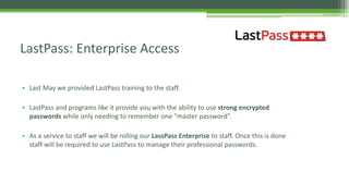 • Last May we provided LastPass training to the staff.
• LastPass and programs like it provide you with the ability to use strong encrypted
passwords while only needing to remember one “master password”.
• As a service to staff we will be rolling our LassPass Enterprise to staff. Once this is done
staff will be required to use LastPass to manage their professional passwords.
LastPass: Enterprise Access
 