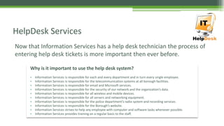 Now that Information Services has a help desk technician the process of
entering help desk tickets is more important then ever before.
HelpDesk Services
Why is it important to use the help desk system?
• Information Services is responsible for each and every department and in turn every single employee.
• Information Services is responsible for the telecommunication systems at all borough facilities.
• Information Services is responsible for email and Microsoft services.
• Information Services is responsible for the security of our network and the organization’s data.
• Information Services is responsible for all wireless and mobile devices.
• Information Services is responsible for all servers and networking equipment.
• Information Services is responsible for the police department’s radio system and recording services.
• Information Services is responsible for the Borough’s website.
• Information Services strives to help any employee with computer and software tasks whenever possible.
• Information Services provides training on a regular basis to the staff.
 