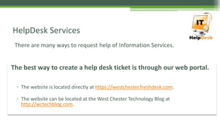 There are many ways to request help of Information Services.
HelpDesk Services
The best way to create a help desk ticket is through our web portal.
▫ The website is located directly at https://westchester.freshdesk.com.
▫ The website can be located at the West Chester Technology Blog at
http://wctechblog.com.
 