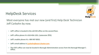 Most everyone has met our new (and first) Help Desk Technician
Jeff Carbohn by now.
HelpDesk Services
• Jeff’s office is located in the old CIO office on the second floor.
• Jeff’s office phone # is 610-436-1351. (extension 351)
• Jeff’s mobile phone # is 484-947-8932.
• Jeff’s email address is jcarbohn@west-chester.com.
• The CIO’s office can now be located in Borough Administration across from the Borough Manager’s
Office.
 