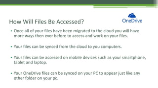 • Once all of your files have been migrated to the cloud you will have
more ways then ever before to access and work on your files.
• Your files can be synced from the cloud to you computers.
• Your files can be accessed on mobile devices such as your smartphone,
tablet and laptop.
• Your OneDrive files can be synced on your PC to appear just like any
other folder on your pc.
How Will Files Be Accessed?
 