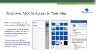 OneDrive: Mobile Access to Your Files
With Microsoft’s Cloud you will
have easy access to all of your files.
By downloading OneDrive on your
smartphone or tablet you will be
able to work on your files from
wherever you are.
These screenshots are from
OneDrive for the iPhone. OneDrive
is available on iPhone, Android and
Windows Phones.
 