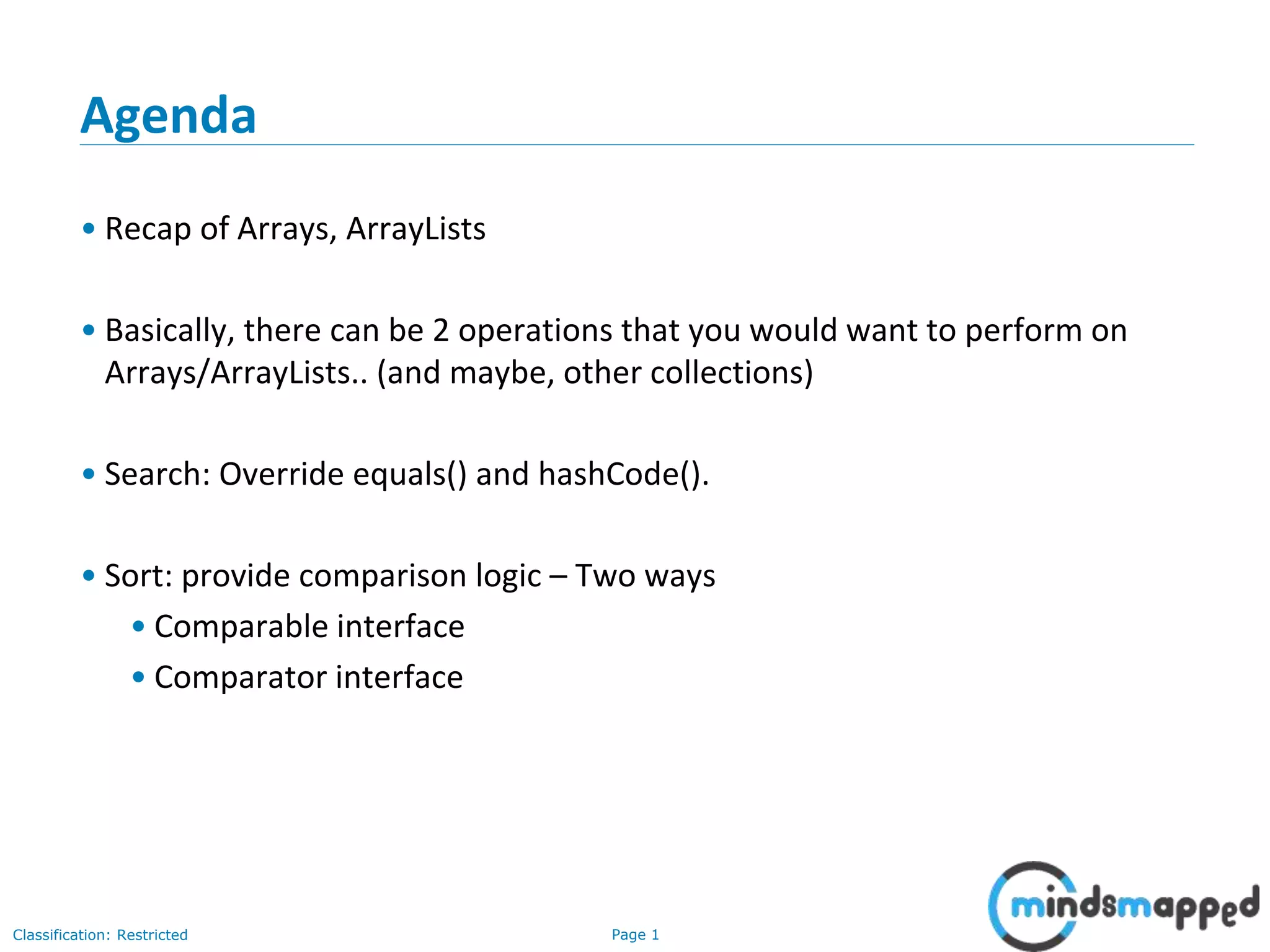 Page 1Classification: Restricted
Agenda
• Recap of Arrays, ArrayLists
• Basically, there can be 2 operations that you would want to perform on
Arrays/ArrayLists.. (and maybe, other collections)
• Search: Override equals() and hashCode().
• Sort: provide comparison logic – Two ways
• Comparable interface
• Comparator interface
 
