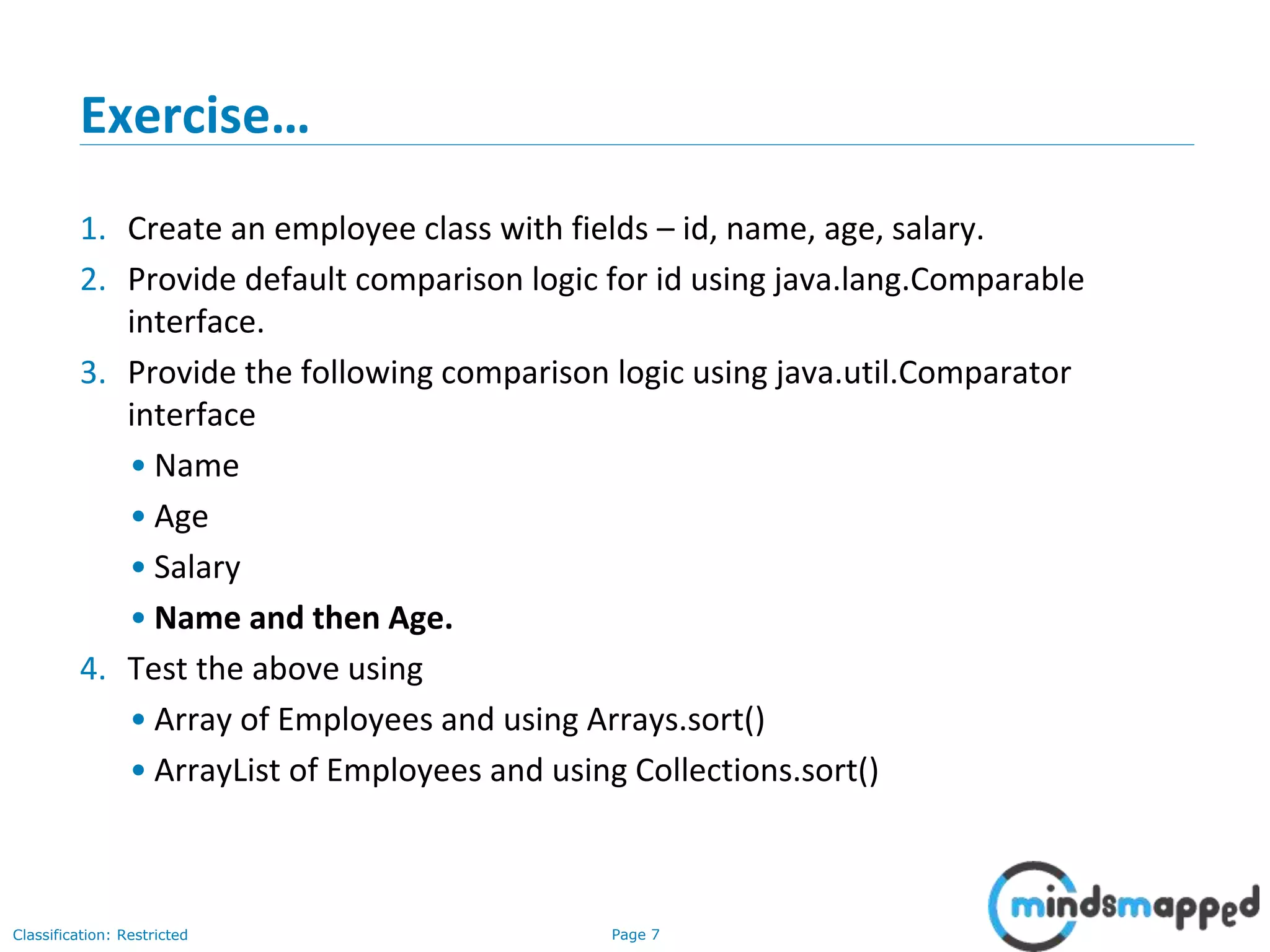 Page 7Classification: Restricted
Exercise…
1. Create an employee class with fields – id, name, age, salary.
2. Provide default comparison logic for id using java.lang.Comparable
interface.
3. Provide the following comparison logic using java.util.Comparator
interface
• Name
• Age
• Salary
• Name and then Age.
4. Test the above using
• Array of Employees and using Arrays.sort()
• ArrayList of Employees and using Collections.sort()
 