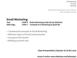 Email Marketing Ref: 		CHAP 6 	Online Marketing Inside Out by SitePointAddl. Rdg.:	CHAP 2	Textbook on E-Marketing by Quirk Biz >  Fundamental concepts in Email Marketing > Different Types of Email Communication > Concept of Permission > Building up Email Lists Class Presentation | Session 16 | 8 Oct 2010 