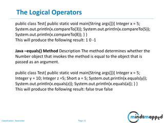 Page 15Classification: Restricted
The Logical Operators
public class Test{ public static void main(String args[]){ Integer x = 5;
System.out.println(x.compareTo(3)); System.out.println(x.compareTo(5));
System.out.println(x.compareTo(8)); } }
This will produce the following result: 1 0 -1
Java –equals() Method Description The method determines whether the
Number object that invokes the method is equal to the object that is
passed as an argument.
public class Test{ public static void main(String args[]){ Integer x = 5;
Integer y = 10; Integer z =5; Short a = 5; System.out.println(x.equals(y));
System.out.println(x.equals(z)); System.out.println(x.equals(a)); } }
This will produce the following result: false true false
 