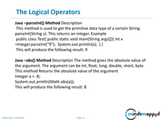 Page 16Classification: Restricted
The Logical Operators
Java –parseInt() Method Description
This method is used to get the primitive data type of a certain String.
parseInt(String s): This returns an integer. Example
public class Test{ public static void main(String args[]){ int x
=Integer.parseInt("9"); System.out.println(x); } }
This will produce the following result: 9
Java –abs() Method Description The method gives the absolute value of
the argument. The argument can be int, float, long, double, short, byte
This method Returns the absolute value of the argument
Integer a = -8;
System.out.println(Math.abs(a));
This will produce the following result: 8
 