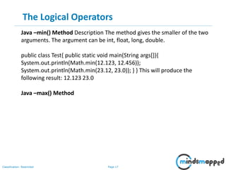 Page 17Classification: Restricted
The Logical Operators
Java –min() Method Description The method gives the smaller of the two
arguments. The argument can be int, float, long, double.
public class Test{ public static void main(String args[]){
System.out.println(Math.min(12.123, 12.456));
System.out.println(Math.min(23.12, 23.0)); } } This will produce the
following result: 12.123 23.0
Java –max() Method
 