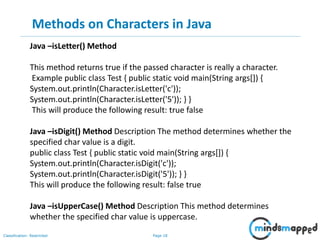 Page 18Classification: Restricted
Methods on Characters in Java
Java –isLetter() Method
This method returns true if the passed character is really a character.
Example public class Test { public static void main(String args[]) {
System.out.println(Character.isLetter('c'));
System.out.println(Character.isLetter('5')); } }
This will produce the following result: true false
Java –isDigit() Method Description The method determines whether the
specified char value is a digit.
public class Test { public static void main(String args[]) {
System.out.println(Character.isDigit('c'));
System.out.println(Character.isDigit('5')); } }
This will produce the following result: false true
Java –isUpperCase() Method Description This method determines
whether the specified char value is uppercase.
 