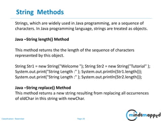 Page 20Classification: Restricted
String Methods
Strings, which are widely used in Java programming, are a sequence of
characters. In Java programming language, strings are treated as objects.
Java –String length() Method
This method returns the the length of the sequence of characters
represented by this object.
String Str1 = new String("Welcome "); String Str2 = new String("Tutorial" );
System.out.print("String Length :" ); System.out.println(Str1.length());
System.out.print("String Length :" ); System.out.println(Str2.length());
Java –String replace() Method
This method returns a new string resulting from replacing all occurrences
of oldChar in this string with newChar.
 