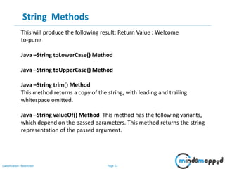 Page 22Classification: Restricted
String Methods
This will produce the following result: Return Value : Welcome
to-pune
Java –String toLowerCase() Method
Java –String toUpperCase() Method
Java –String trim() Method
This method returns a copy of the string, with leading and trailing
whitespace omitted.
Java –String valueOf() Method This method has the following variants,
which depend on the passed parameters. This method returns the string
representation of the passed argument.
 
