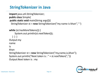 Page 24Classification: Restricted
StringTokenizer in Java
import java.util.StringTokenizer;
public class Simple{
public static void main(String args[]){
StringTokenizer st = new StringTokenizer("my name is khan"," ")
while (st.hasMoreTokens()) {
System.out.println(st.nextToken());
} } }
Output:my
name
is
khan
StringTokenizer st = new StringTokenizer("my,name,is,khan");
System.out.println("Next token is : " + st.nextToken(","))
Output:Next token is : my
 
