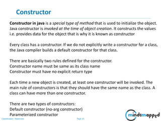 Page 25Classification: Restricted
Constructor
Constructor in java is a special type of method that is used to initialize the object.
Java constructor is invoked at the time of object creation. It constructs the values
i.e. provides data for the object that is why it is known as constructor
Every class has a constructor. If we do not explicitly write a constructor for a class,
the Java compiler builds a default constructor for that class.
There are basically two rules defined for the constructor.
Constructor name must be same as its class name
Constructor must have no explicit return type
Each time a new object is created, at least one constructor will be invoked. The
main rule of constructors is that they should have the same name as the class. A
class can have more than one constructor.
There are two types of constructors:
Default constructor (no-arg constructor)
Parameterized constructor
 
