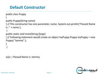 Page 29Classification: Restricted
Default Constructor
public class Puppy
{
public Puppy(String name)
{ // This constructor has one parameter, name. System.out.println("Passed Name
is :" + name );
}
public static void main(String []args)
{ // Following statement would create an object myPuppy Puppy myPuppy = new
Puppy( "tommy" );
}
}
o/p:::::Passed Name is :tommy
 