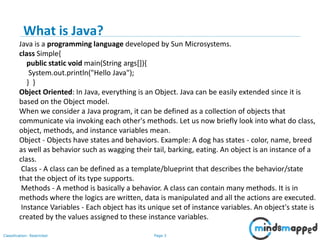 Page 3Classification: Restricted
Java is a programming language developed by Sun Microsystems.
class Simple{
public static void main(String args[]){
System.out.println("Hello Java");
} }
Object Oriented: In Java, everything is an Object. Java can be easily extended since it is
based on the Object model.
When we consider a Java program, it can be defined as a collection of objects that
communicate via invoking each other's methods. Let us now briefly look into what do class,
object, methods, and instance variables mean.
Object - Objects have states and behaviors. Example: A dog has states - color, name, breed
as well as behavior such as wagging their tail, barking, eating. An object is an instance of a
class.
Class - A class can be defined as a template/blueprint that describes the behavior/state
that the object of its type supports.
Methods - A method is basically a behavior. A class can contain many methods. It is in
methods where the logics are written, data is manipulated and all the actions are executed.
Instance Variables - Each object has its unique set of instance variables. An object's state is
created by the values assigned to these instance variables.
What is Java?
 