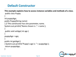 Page 30Classification: Restricted
Default Constructor
This example explains how to access instance variables and methods of a class.
public class Puppy
{
int puppyAge;
public Puppy(String name)
{ // This constructor has one parameter, name.
System.out.println("Name chosen is :" + name );
}
public void setAge( int age )
{
puppyAge = age;
}
public int getAge( )
{ System.out.println("Puppy's age is :" + puppyAge );
return puppyAge;
}
 
