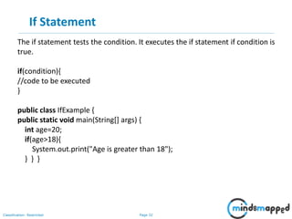 Page 32Classification: Restricted
If Statement
The if statement tests the condition. It executes the if statement if condition is
true.
if(condition){
//code to be executed
}
public class IfExample {
public static void main(String[] args) {
int age=20;
if(age>18){
System.out.print("Age is greater than 18");
} } }
 