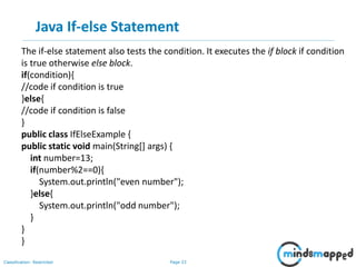 Page 33Classification: Restricted
Java If-else Statement
The if-else statement also tests the condition. It executes the if block if condition
is true otherwise else block.
if(condition){
//code if condition is true
}else{
//code if condition is false
}
public class IfElseExample {
public static void main(String[] args) {
int number=13;
if(number%2==0){
System.out.println("even number");
}else{
System.out.println("odd number");
}
}
}
 