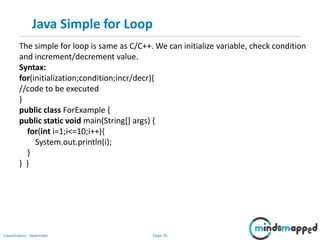 Page 35Classification: Restricted
Java Simple for Loop
The simple for loop is same as C/C++. We can initialize variable, check condition
and increment/decrement value.
Syntax:
for(initialization;condition;incr/decr){
//code to be executed
}
public class ForExample {
public static void main(String[] args) {
for(int i=1;i<=10;i++){
System.out.println(i);
}
} }
 
