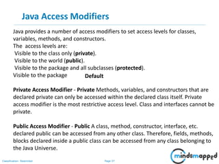 Page 37Classification: Restricted
Java Access Modifiers
Java provides a number of access modifiers to set access levels for classes,
variables, methods, and constructors.
The access levels are:
Visible to the class only (private).
Visible to the world (public).
Visible to the package and all subclasses (protected).
Visible to the package
Private Access Modifier - Private Methods, variables, and constructors that are
declared private can only be accessed within the declared class itself. Private
access modifier is the most restrictive access level. Class and interfaces cannot be
private.
Public Access Modifier - Public A class, method, constructor, interface, etc.
declared public can be accessed from any other class. Therefore, fields, methods,
blocks declared inside a public class can be accessed from any class belonging to
the Java Universe.
Default
 
