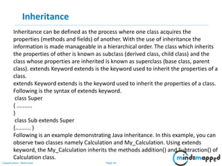 Page 40Classification: Restricted
Inheritance
Inheritance can be defined as the process where one class acquires the
properties (methods and fields) of another. With the use of inheritance the
information is made manageable in a hierarchical order. The class which inherits
the properties of other is known as subclass (derived class, child class) and the
class whose properties are inherited is known as superclass (base class, parent
class). extends Keyword extends is the keyword used to inherit the properties of a
class.
extends Keyword extends is the keyword used to inherit the properties of a class.
Following is the syntax of extends keyword.
class Super
{ ..........
}
class Sub extends Super
{.......... }
Following is an example demonstrating Java inheritance. In this example, you can
observe two classes namely Calculation and My_Calculation. Using extends
keyword, the My_Calculation inherits the methods addition() and Subtraction() of
Calculation class.
 