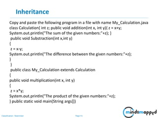 Page 41Classification: Restricted
Inheritance
Copy and paste the following program in a file with name My_Calculation.java
class Calculation{ int z; public void addition(int x, int y){ z = x+y;
System.out.println("The sum of the given numbers:"+z); }
public void Substraction(int x,int y)
{
z = x-y;
System.out.println("The difference between the given numbers:"+z);
}
}
public class My_Calculation extends Calculation
{
public void multiplication(int x, int y)
{
z = x*y;
System.out.println("The product of the given numbers:"+z);
} public static void main(String args[])
 