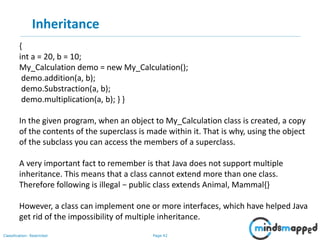 Page 42Classification: Restricted
Inheritance
{
int a = 20, b = 10;
My_Calculation demo = new My_Calculation();
demo.addition(a, b);
demo.Substraction(a, b);
demo.multiplication(a, b); } }
In the given program, when an object to My_Calculation class is created, a copy
of the contents of the superclass is made within it. That is why, using the object
of the subclass you can access the members of a superclass.
A very important fact to remember is that Java does not support multiple
inheritance. This means that a class cannot extend more than one class.
Therefore following is illegal − public class extends Animal, Mammal{}
However, a class can implement one or more interfaces, which have helped Java
get rid of the impossibility of multiple inheritance.
 