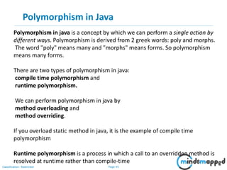Page 45Classification: Restricted
Polymorphism in Java
Polymorphism in java is a concept by which we can perform a single action by
different ways. Polymorphism is derived from 2 greek words: poly and morphs.
The word "poly" means many and "morphs" means forms. So polymorphism
means many forms.
There are two types of polymorphism in java:
compile time polymorphism and
runtime polymorphism.
We can perform polymorphism in java by
method overloading and
method overriding.
If you overload static method in java, it is the example of compile time
polymorphism
Runtime polymorphism is a process in which a call to an overridden method is
resolved at runtime rather than compile-time
 