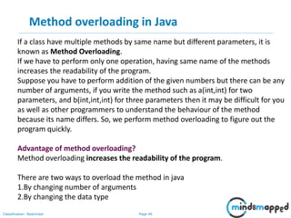 Page 46Classification: Restricted
Method overloading in Java
If a class have multiple methods by same name but different parameters, it is
known as Method Overloading.
If we have to perform only one operation, having same name of the methods
increases the readability of the program.
Suppose you have to perform addition of the given numbers but there can be any
number of arguments, if you write the method such as a(int,int) for two
parameters, and b(int,int,int) for three parameters then it may be difficult for you
as well as other programmers to understand the behaviour of the method
because its name differs. So, we perform method overloading to figure out the
program quickly.
Advantage of method overloading?
Method overloading increases the readability of the program.
There are two ways to overload the method in java
1.By changing number of arguments
2.By changing the data type
 