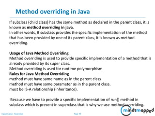 Page 49Classification: Restricted
Method overriding in Java
If subclass (child class) has the same method as declared in the parent class, it is
known as method overriding in java.
In other words, If subclass provides the specific implementation of the method
that has been provided by one of its parent class, it is known as method
overriding.
Usage of Java Method Overriding
Method overriding is used to provide specific implementation of a method that is
already provided by its super class.
Method overriding is used for runtime polymorphism
Rules for Java Method Overriding
method must have same name as in the parent class
method must have same parameter as in the parent class.
must be IS-A relationship (inheritance).
Because we have to provide a specific implementation of run() method in
subclass which is present in superclass that is why we use method overriding.
 