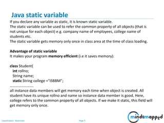Page 5Classification: Restricted
Java static variable
If you declare any variable as static, it is known static variable.
The static variable can be used to refer the common property of all objects (that is
not unique for each object) e.g. company name of employees, college name of
students etc.
The static variable gets memory only once in class area at the time of class loading.
Advantage of static variable
It makes your program memory efficient (i.e it saves memory).
class Student{
int rollno;
String name;
static String college ="ISBBM";
…………………….
all instance data members will get memory each time when object is created. All
student have its unique rollno and name so instance data member is good. Here,
college refers to the common property of all objects. If we make it static, this field will
get memory only once.
 
