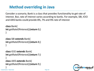 Page 50Classification: Restricted
Method overriding in Java
Consider a scenario, Bank is a class that provides functionality to get rate of
interest. But, rate of interest varies according to banks. For example, SBI, ICICI
and AXIS banks could provide 8%, 7% and 9% rate of interest
class Bank{
int getRateOfInterest(){return 0;}
}
class SBI extends Bank{
int getRateOfInterest(){return 8;}
}
class ICICI extends Bank{
int getRateOfInterest(){return 7;}
}
class AXIS extends Bank{
int getRateOfInterest(){return 9;}
}
 