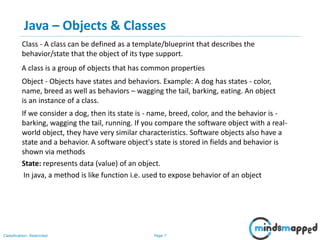 Page 7Classification: Restricted
Java – Objects & Classes
Object - Objects have states and behaviors. Example: A dog has states - color,
name, breed as well as behaviors – wagging the tail, barking, eating. An object
is an instance of a class.
Class - A class can be defined as a template/blueprint that describes the
behavior/state that the object of its type support.
If we consider a dog, then its state is - name, breed, color, and the behavior is -
barking, wagging the tail, running. If you compare the software object with a real-
world object, they have very similar characteristics. Software objects also have a
state and a behavior. A software object's state is stored in fields and behavior is
shown via methods
State: represents data (value) of an object.
A class is a group of objects that has common properties
In java, a method is like function i.e. used to expose behavior of an object
 