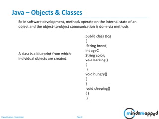 Page 8Classification: Restricted
public class Dog
{
String breed;
int ageC
String color;
void barking()
{
}
void hungry()
{
}
void sleeping()
{ }
}
A class is a blueprint from which
individual objects are created.
So in software development, methods operate on the internal state of an
object and the object-to-object communication is done via methods.
Java – Objects & Classes
 